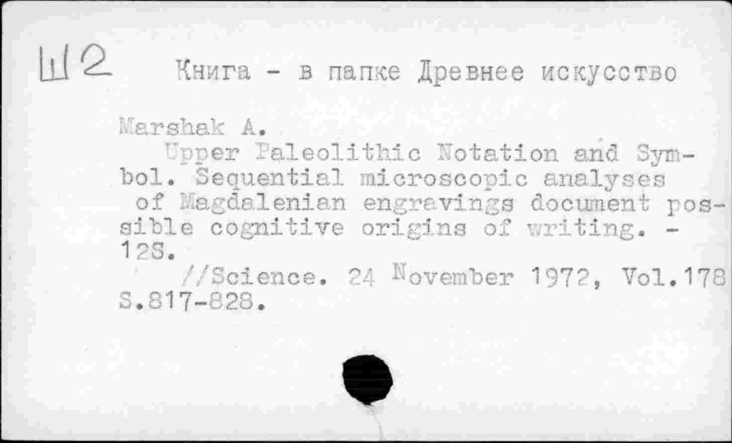 ﻿Книга - в папке Древнее искусство
ïfarshak А.
Upper Paleolithic Notation and Symbol. Sequential microscopic analyses of l.agdalenian engravings document possible cognitive origins of writing. -1 2S.
''Science. 24 November 1972, Vol.178 S.817-828.